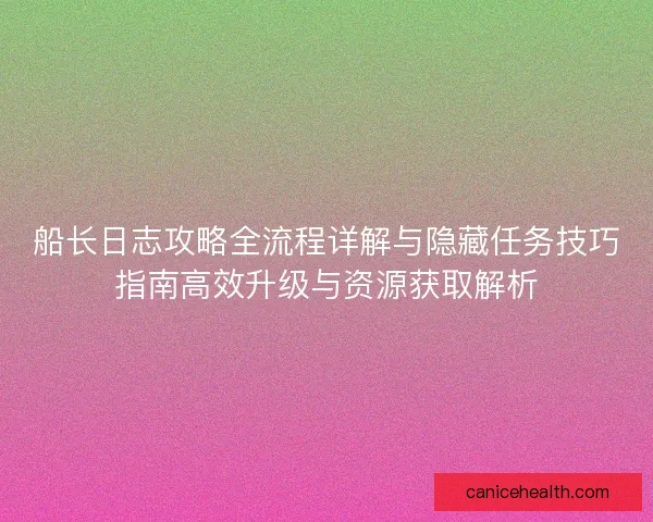 船长日志攻略全流程详解与隐藏任务技巧指南高效升级与资源获取解析