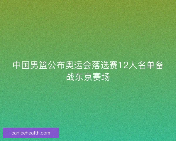 中国男篮公布奥运会落选赛12人名单备战东京赛场