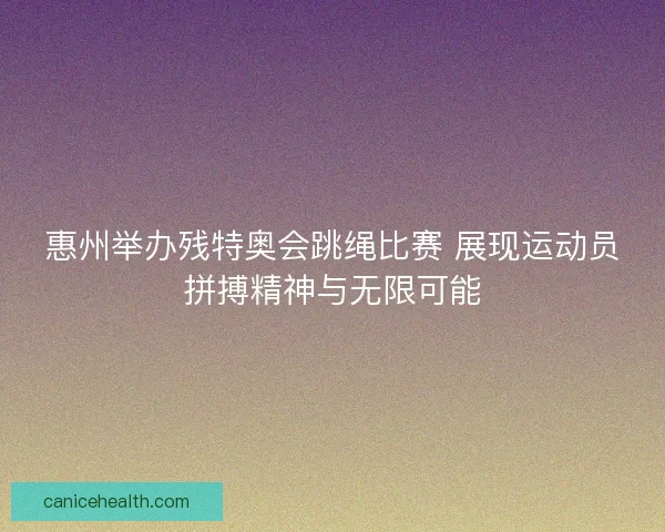 惠州举办残特奥会跳绳比赛 展现运动员拼搏精神与无限可能