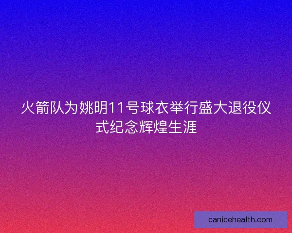 火箭队为姚明11号球衣举行盛大退役仪式纪念辉煌生涯