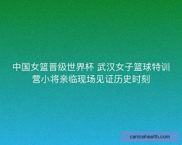 中国女篮晋级世界杯 武汉女子篮球特训营小将亲临现场见证历史时刻