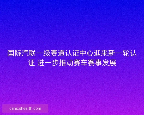 国际汽联一级赛道认证中心迎来新一轮认证 进一步推动赛车赛事发展