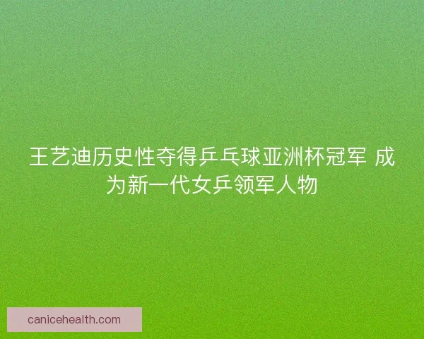 王艺迪历史性夺得乒乓球亚洲杯冠军 成为新一代女乒领军人物