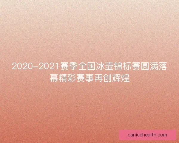2020-2021赛季全国冰壶锦标赛圆满落幕精彩赛事再创辉煌