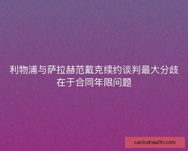 利物浦与萨拉赫范戴克续约谈判最大分歧在于合同年限问题