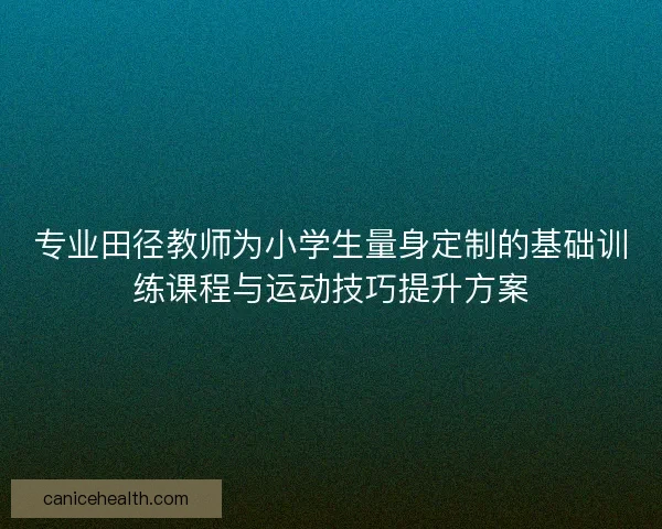 专业田径教师为小学生量身定制的基础训练课程与运动技巧提升方案