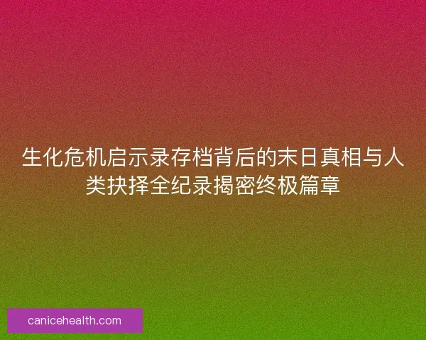 生化危机启示录存档背后的末日真相与人类抉择全纪录揭密终极篇章