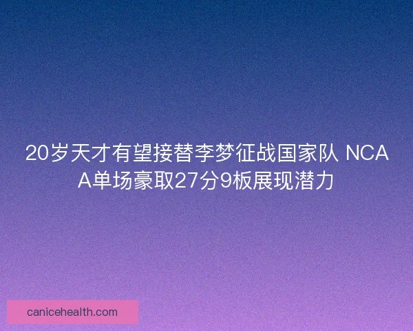 20岁天才有望接替李梦征战国家队 NCAA单场豪取27分9板展现潜力 20岁天才有望接替李梦征战国家队 NCAA单场豪取27分9板展现潜力