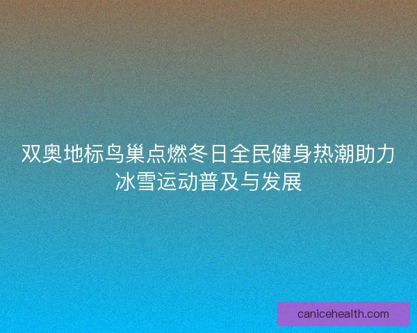双奥地标鸟巢点燃冬日全民健身热潮助力冰雪运动普及与发展 双奥地标鸟巢点燃冬日全民健身热潮助力冰雪运动普及与发展