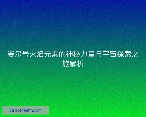 赛尔号火焰元素的神秘力量与宇宙探索之旅解析