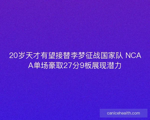 20岁天才有望接替李梦征战国家队 NCAA单场豪取27分9板展现潜力