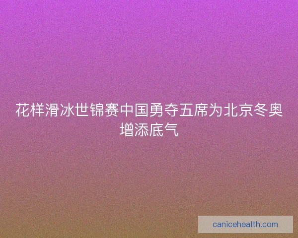 花样滑冰世锦赛中国勇夺五席为北京冬奥增添底气